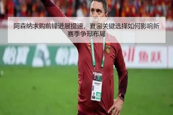 阿森纳求购前锋进展提速，夏窗关键选择如何影响新赛季争冠布局